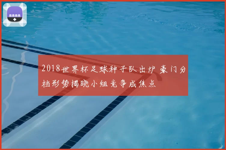 2018世界杯足球种子队出炉 豪门分档形势揭晓小组竞争成焦点