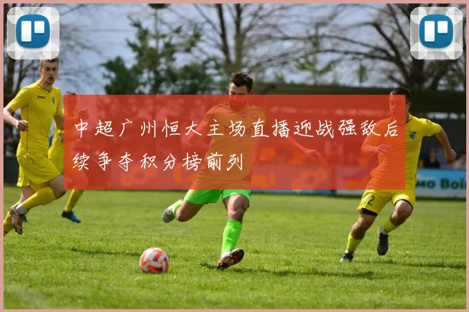 中超广州恒大主场直播迎战强敌后续争夺积分榜前列