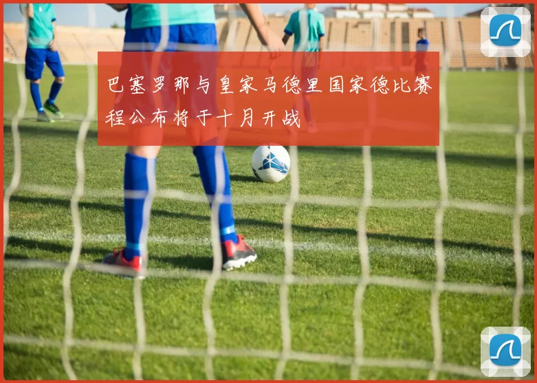 巴塞罗那与皇家马德里国家德比赛程公布将于十月开战
