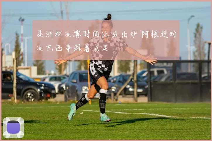 美洲杯决赛时间比分出炉 阿根廷对决巴西争冠看点足
