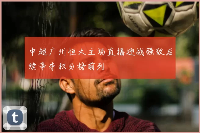 中超广州恒大主场直播迎战强敌后续争夺积分榜前列