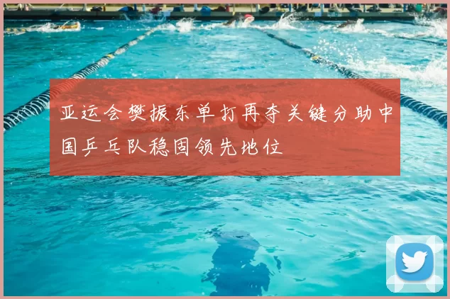 亚运会樊振东单打再夺关键分助中国乒乓队稳固领先地位