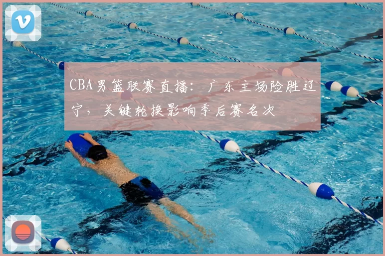 CBA男篮联赛直播：广东主场险胜辽宁，关键轮换影响季后赛名次