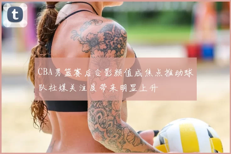 CBA男篮赛后合影颜值成焦点推动球队社媒关注度带来明显上升