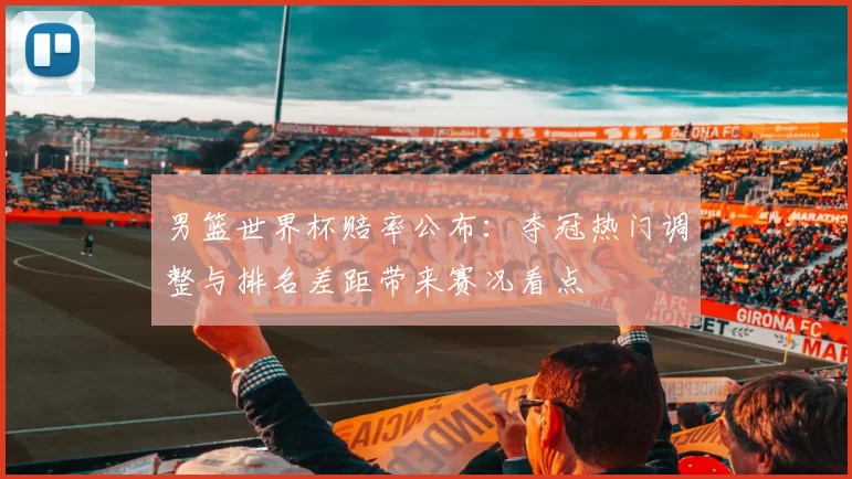 男篮世界杯赔率公布：夺冠热门调整与排名差距带来赛况看点
