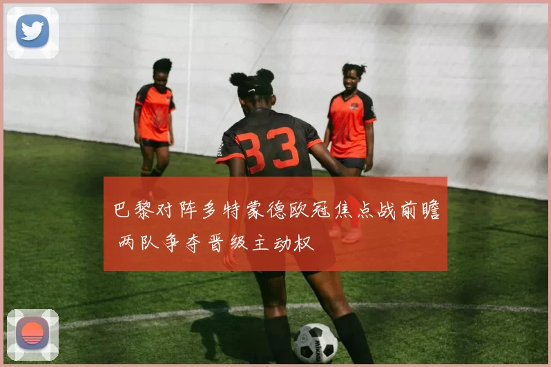 巴黎对阵多特蒙德欧冠焦点战前瞻 两队争夺晋级主动权