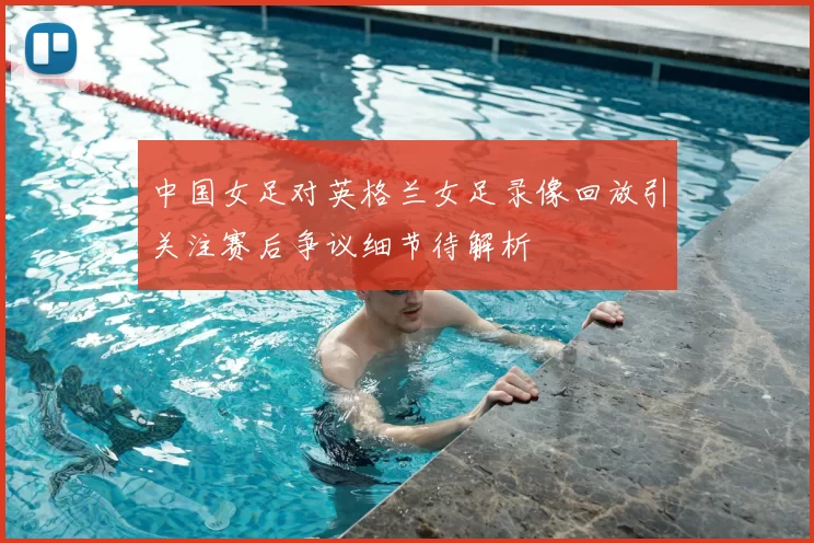 中国女足对英格兰女足录像回放引关注赛后争议细节待解析