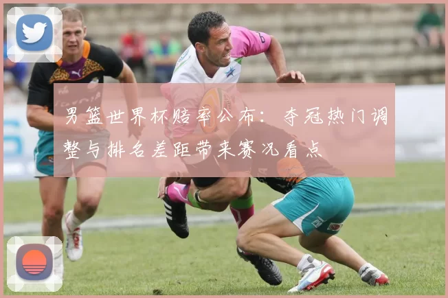 男篮世界杯赔率公布：夺冠热门调整与排名差距带来赛况看点