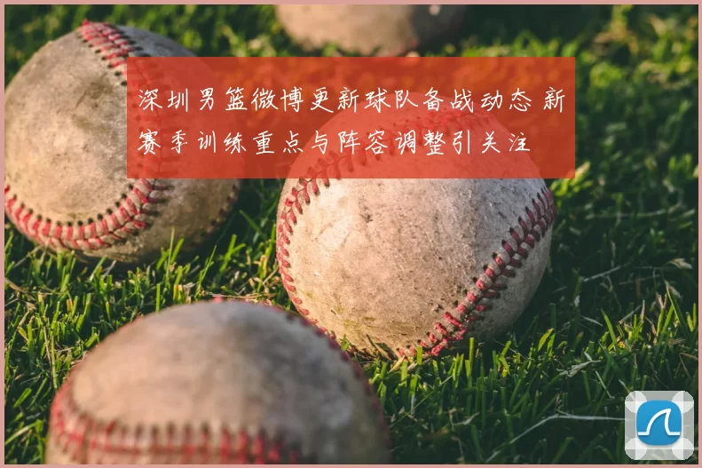 深圳男篮微博更新球队备战动态 新赛季训练重点与阵容调整引关注