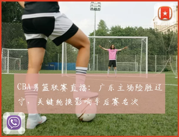 CBA男篮联赛直播：广东主场险胜辽宁，关键轮换影响季后赛名次