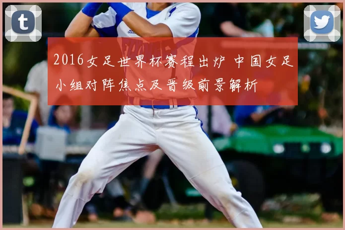 2016女足世界杯赛程出炉 中国女足小组对阵焦点及晋级前景解析