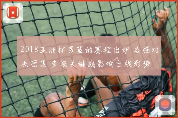 2018亚洲杯男篮的赛程出炉 各强对决密集 多场关键战影响出线形势