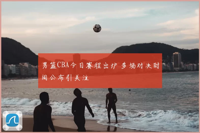 男篮CBA今日赛程出炉 多场对决时间公布引关注