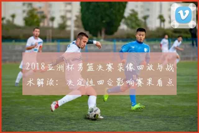 2018亚洲杯男篮决赛录像回放与战术解读：决定性回合影响赛果看点
