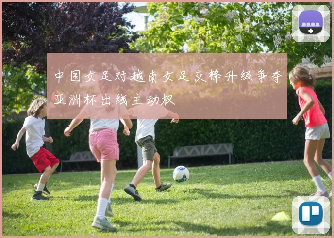 中国女足对越南女足交锋升级争夺亚洲杯出线主动权