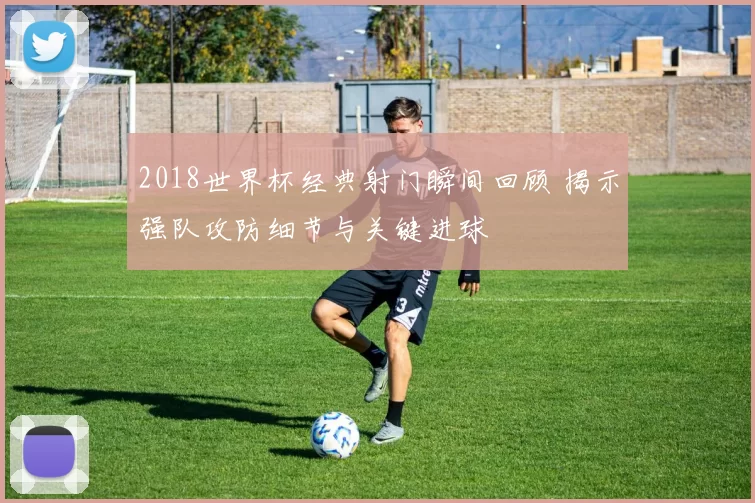 2018世界杯经典射门瞬间回顾 揭示强队攻防细节与关键进球