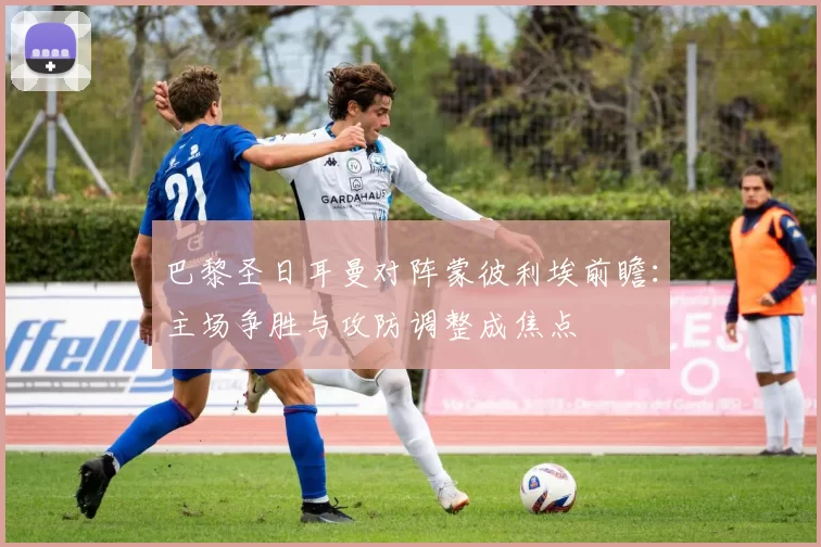 巴黎圣日耳曼对阵蒙彼利埃前瞻:主场争胜与攻防调整成焦点