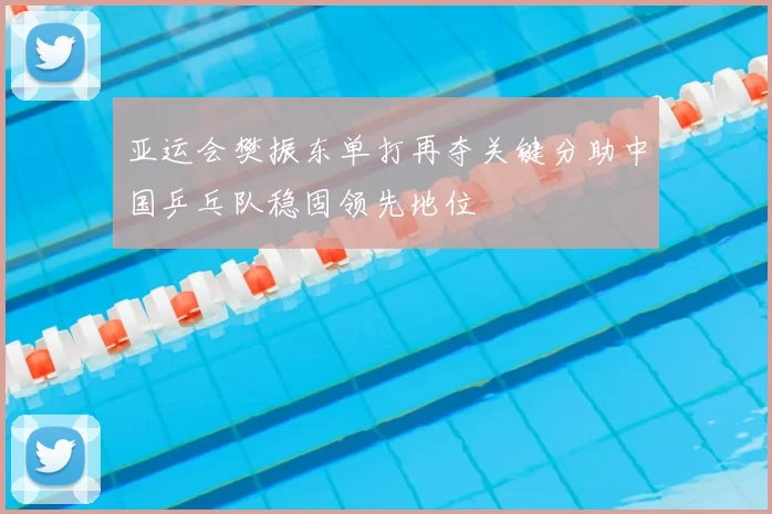 亚运会樊振东单打再夺关键分助中国乒乓队稳固领先地位