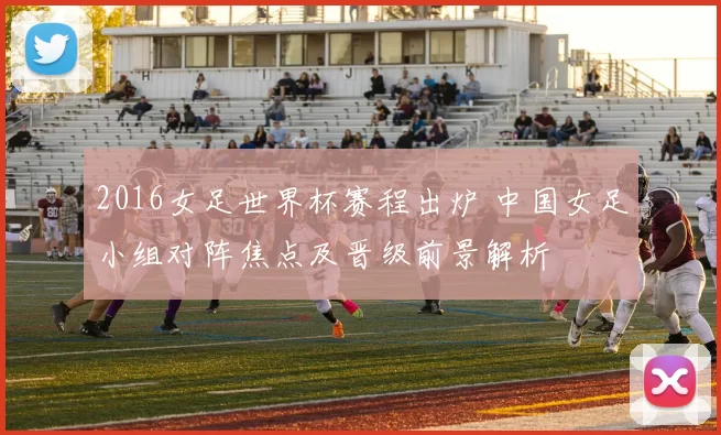 2016女足世界杯赛程出炉 中国女足小组对阵焦点及晋级前景解析