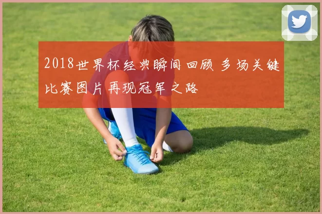 2018世界杯经典瞬间回顾 多场关键比赛图片再现冠军之路