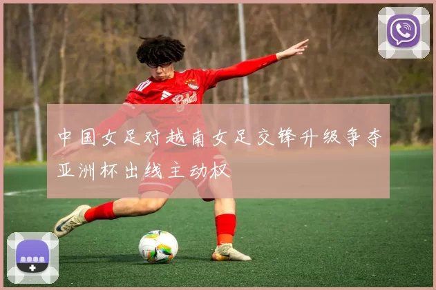中国女足对越南女足交锋升级争夺亚洲杯出线主动权