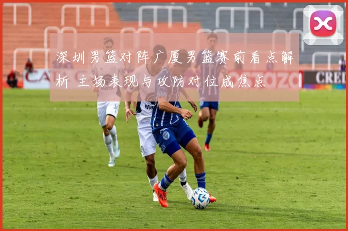 深圳男篮对阵广厦男篮赛前看点解析 主场表现与攻防对位成焦点