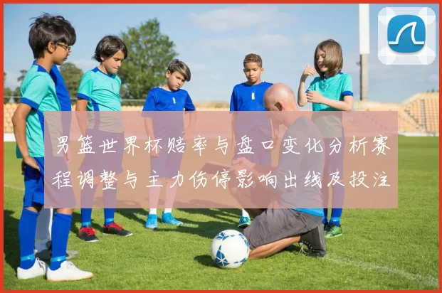 男篮世界杯赔率与盘口变化分析赛程调整与主力伤停影响出线及投注方向