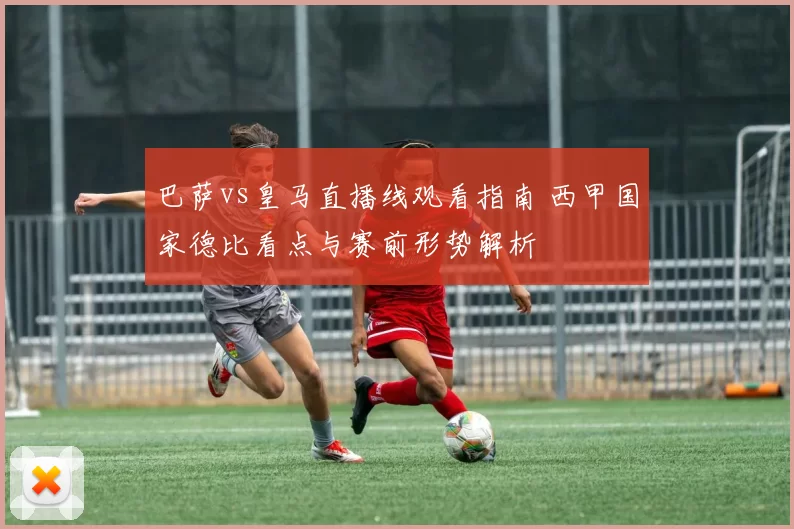 巴萨vs皇马直播线观看指南 西甲国家德比看点与赛前形势解析