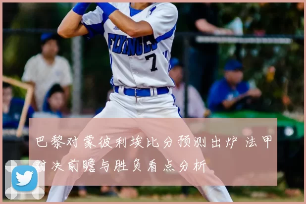 巴黎对蒙彼利埃比分预测出炉 法甲对决前瞻与胜负看点分析