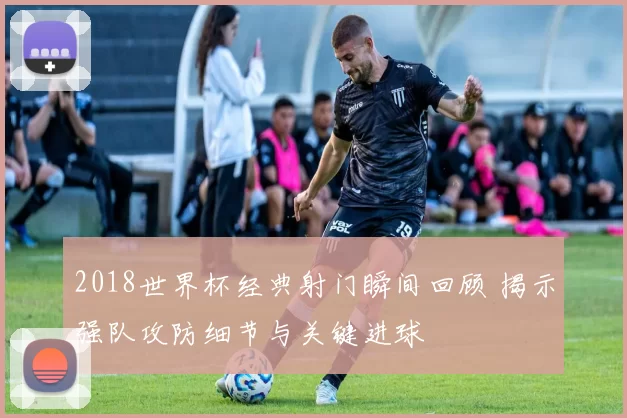 2018世界杯经典射门瞬间回顾 揭示强队攻防细节与关键进球