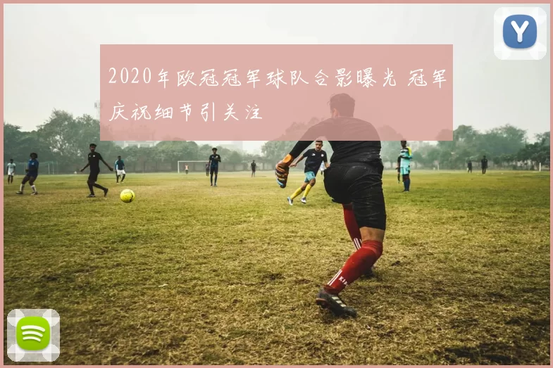 2020年欧冠冠军球队合影曝光 冠军庆祝细节引关注