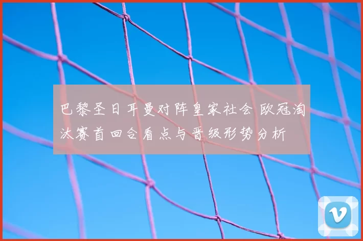 巴黎圣日耳曼对阵皇家社会 欧冠淘汰赛首回合看点与晋级形势分析