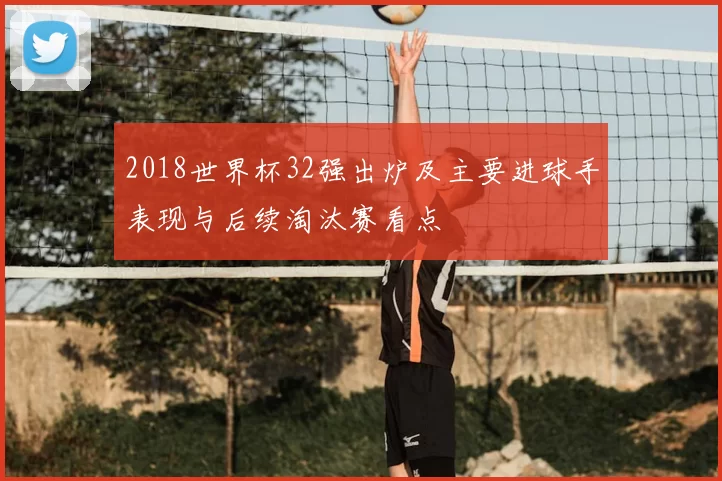 2018世界杯32强出炉及主要进球手表现与后续淘汰赛看点