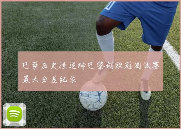 巴萨历史性逆转巴黎创欧冠淘汰赛最大分差纪录