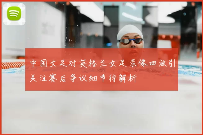 中国女足对英格兰女足录像回放引关注赛后争议细节待解析