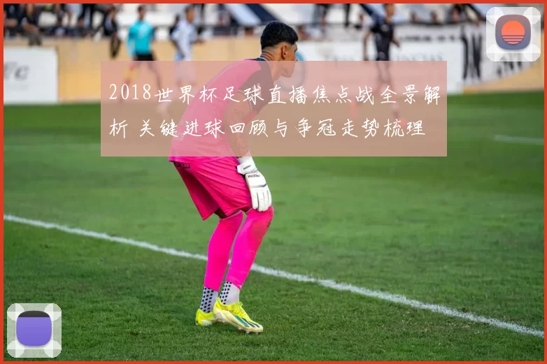 2018世界杯足球直播焦点战全景解析 关键进球回顾与争冠走势梳理