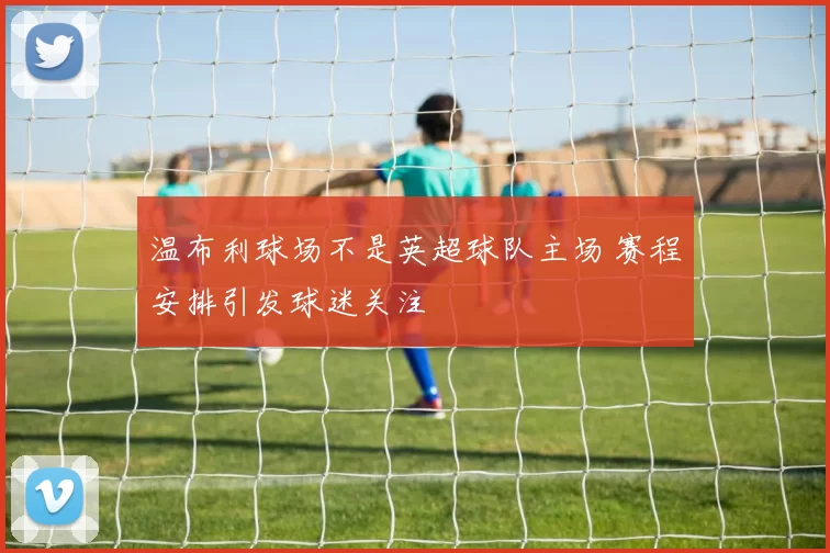 温布利球场不是英超球队主场 赛程安排引发球迷关注