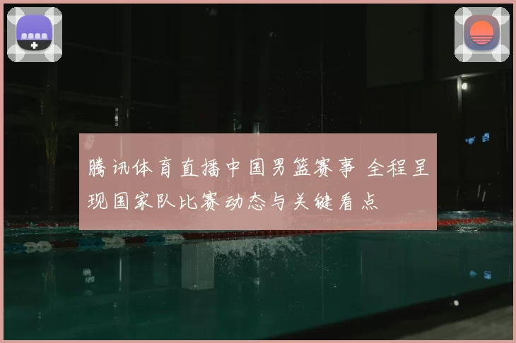 腾讯体育直播中国男篮赛事 全程呈现国家队比赛动态与关键看点