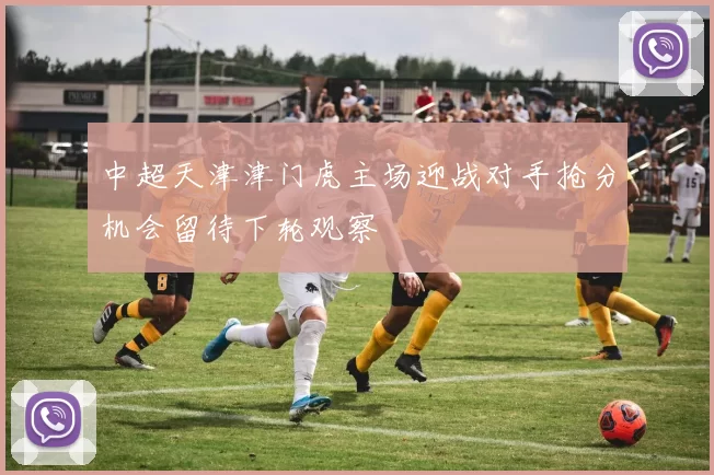 中超天津津门虎主场迎战对手抢分机会留待下轮观察