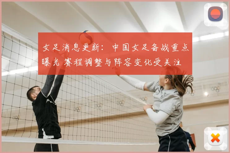 女足消息更新:中国女足备战重点曝光 赛程调整与阵容变化受关注