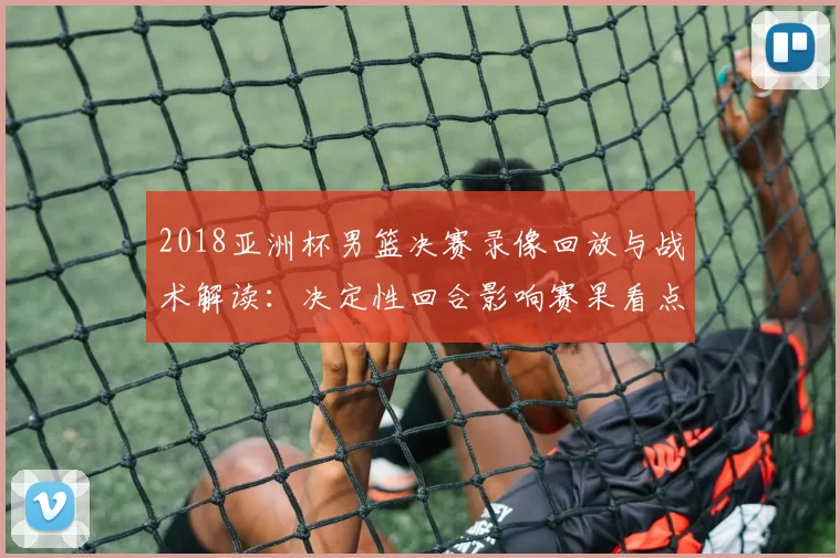 2018亚洲杯男篮决赛录像回放与战术解读：决定性回合影响赛果看点