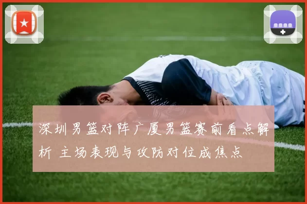 深圳男篮对阵广厦男篮赛前看点解析 主场表现与攻防对位成焦点