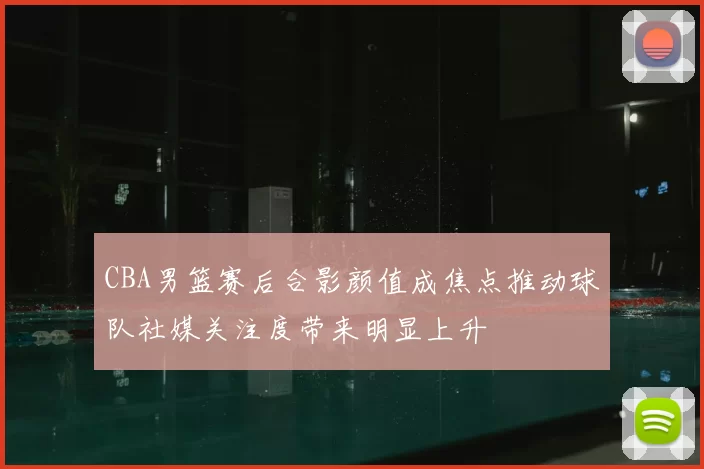 CBA男篮赛后合影颜值成焦点推动球队社媒关注度带来明显上升
