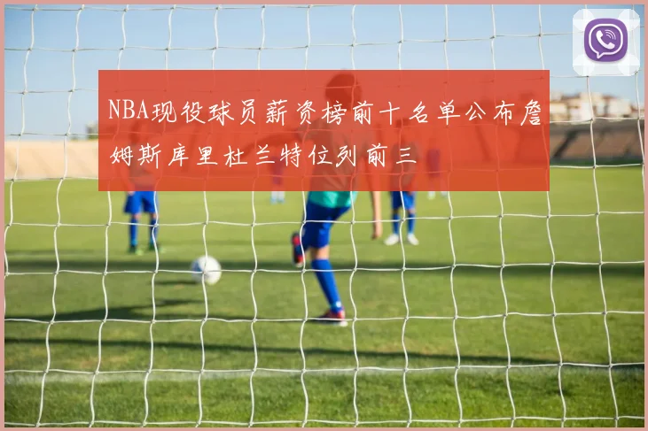 NBA现役球员薪资榜前十名单公布詹姆斯库里杜兰特位列前三